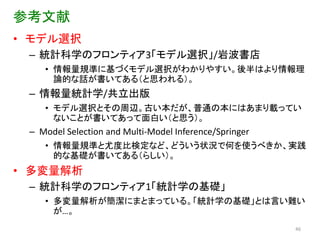 参考文献
• モデル選択
 – 統計科学のフロンティア3「モデル選択」/岩波書店
    • 情報量規準に基づくモデル選択がわかりやすい。後半はより情報理
      論的な話が書いてある（と思われる）。
 – 情報量統計学/共立出版
    • モデル選択とその周辺。古い本だが、普通の本にはあまり載ってい
      ないことが書いてあって面白い（と思う）。
 – Model Selection and Multi-Model Inference/Springer
    • 情報量規準と尤度比検定など、どういう状況で何を使うべきか、実践
      的な基礎が書いてある（らしい）。
• 多変量解析
 – 統計科学のフロンティア1「統計学の基礎」
    • 多変量解析が簡潔にまとまっている。「統計学の基礎」とは言い難い
      が…。
                                                        46
 