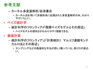 参考文献
 – カーネル多変量解析/岩波書店
   • カーネル法を用いて非線形系に拡張された多変量解析の本。わかり
     やすいらしい。
• ベイズ統計学
 – 統計科学のフロンティア4「階層ベイズモデルとその周辺」
   • ベイズモデルの便利さがわかりやすく理解できる。
• 数値計算
 – 統計科学のフロンティア12「計算統計2 マルコフ連鎖モンテ
   カルロ法とその周辺」
   • サンプリングなどの数値的な手法が詳しく載っている。語り口が面白
     い。




                                  47
 