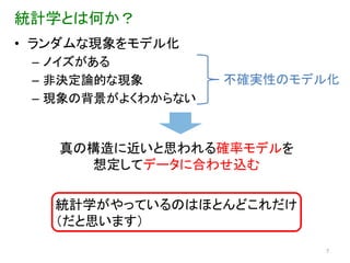 統計学とは何か？
• ランダムな現象をモデル化
 – ノイズがある
 – 非決定論的な現象        不確実性のモデル化
 – 現象の背景がよくわからない


   真の構造に近いと思われる確率モデルを
     想定してデータに合わせ込む

   統計学がやっているのはほとんどこれだけ
   （だと思います）
                          7
 