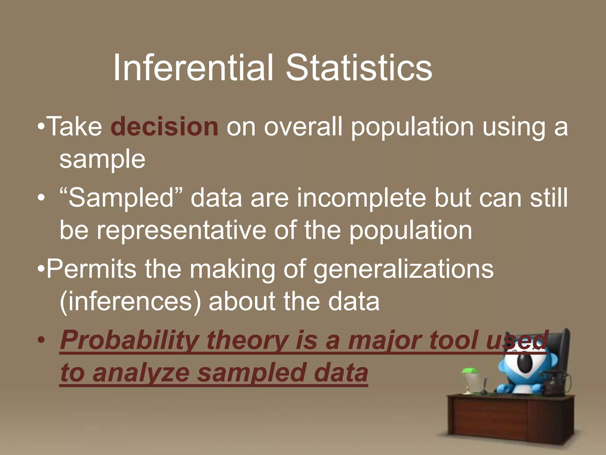Inferential Statistics
•Take decision on overall population using a
sample
• “Sampled” data are incomplete but can still
be representative of the population
•Permits the making of generalizations
(inferences) about the data
• Probability theory is a major tool used
to analyze sampled data

 