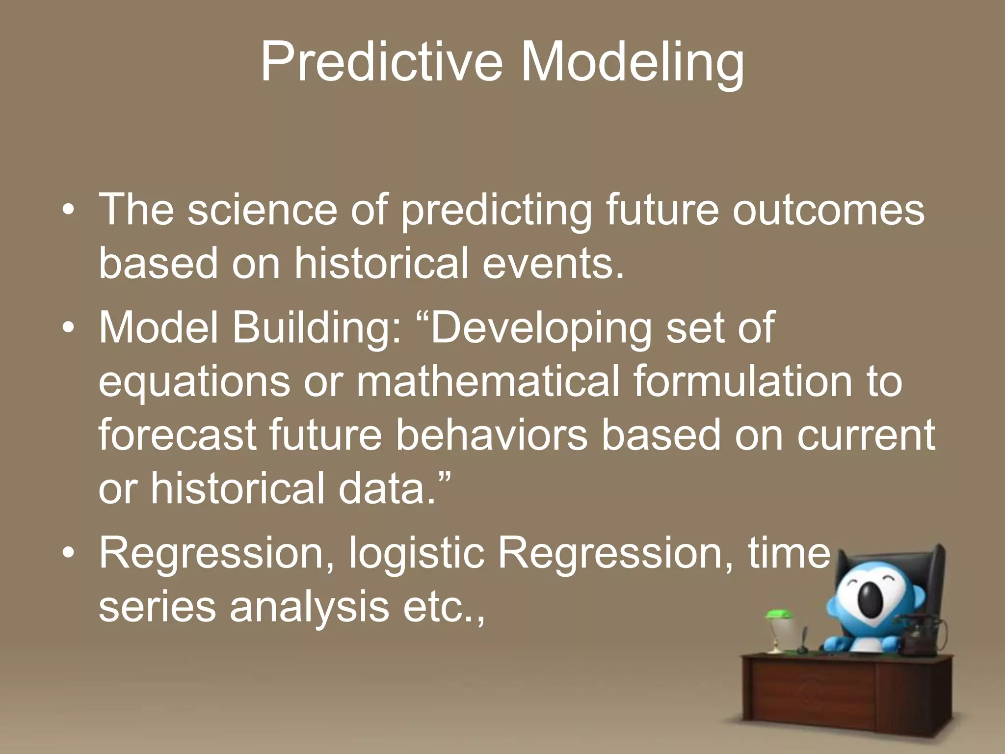 Predictive Modeling
• The science of predicting future outcomes
based on historical events.
• Model Building: “Developing set of
equations or mathematical formulation to
forecast future behaviors based on current
or historical data.”
• Regression, logistic Regression, time
series analysis etc.,

 