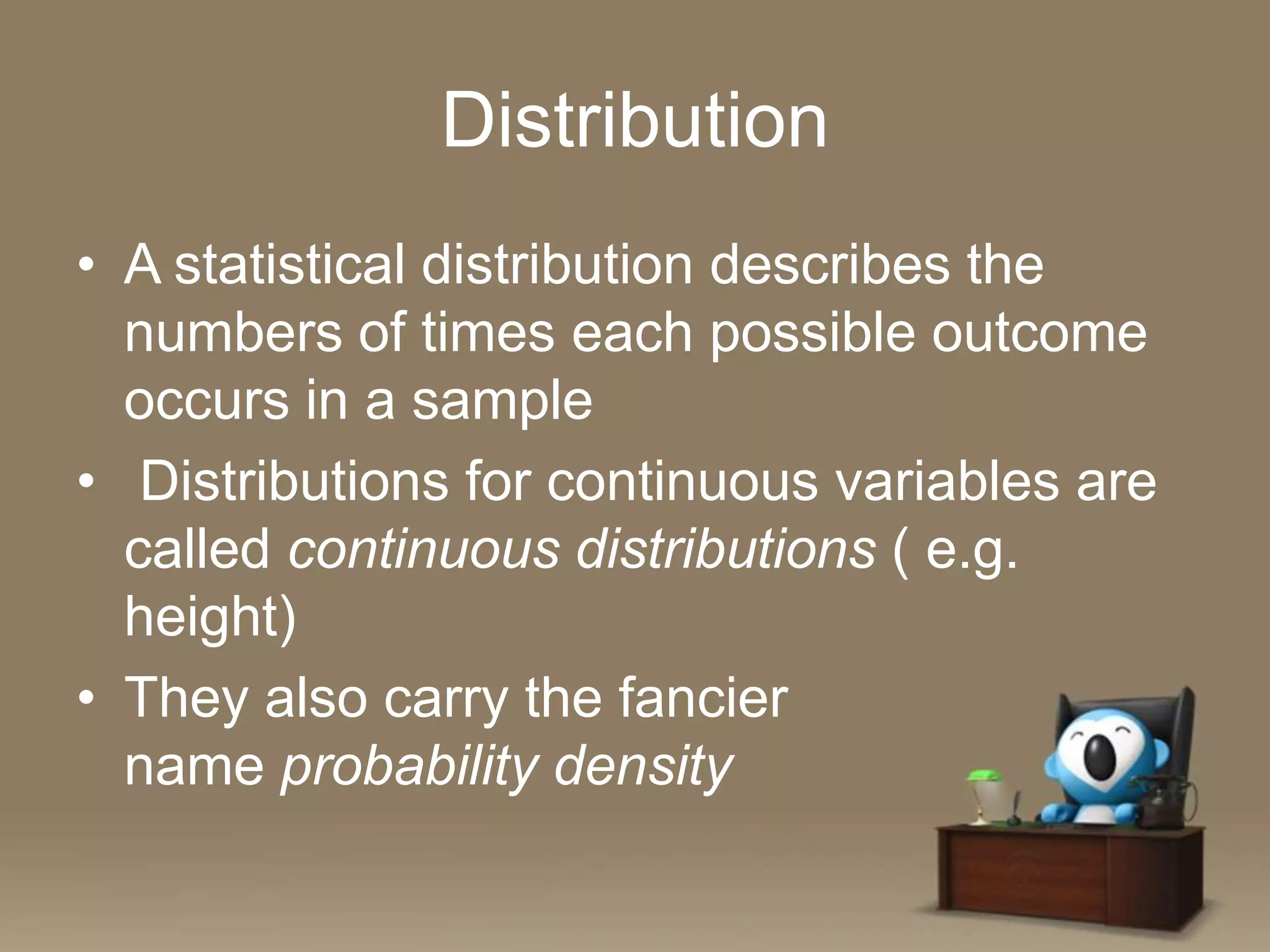 Distribution
• A statistical distribution describes the
numbers of times each possible outcome
occurs in a sample
• Distributions for continuous variables are
called continuous distributions ( e.g.
height)
• They also carry the fancier
name probability density

 