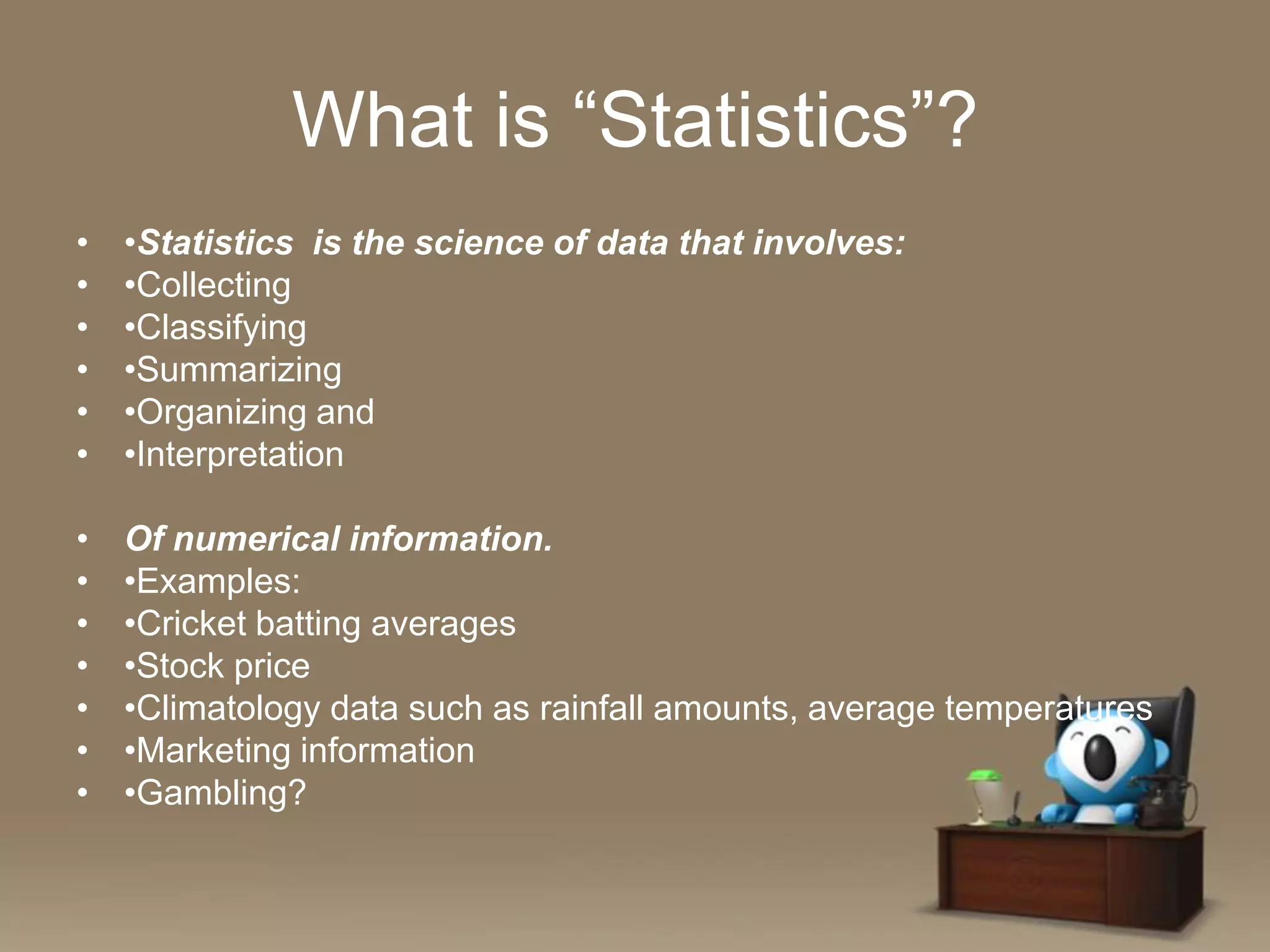 What is “Statistics”?
•
•
•
•
•
•

•Statistics is the science of data that involves:
•Collecting
•Classifying
•Summarizing
•Organizing and
•Interpretation

•
•
•
•
•
•
•

Of numerical information.
•Examples:
•Cricket batting averages
•Stock price
•Climatology data such as rainfall amounts, average temperatures
•Marketing information
•Gambling?

 