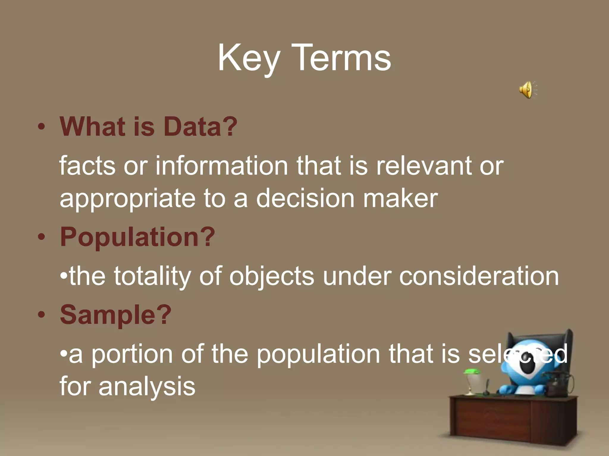 Key Terms
• What is Data?
facts or information that is relevant or
appropriate to a decision maker
• Population?
•the totality of objects under consideration
• Sample?
•a portion of the population that is selected
for analysis

 