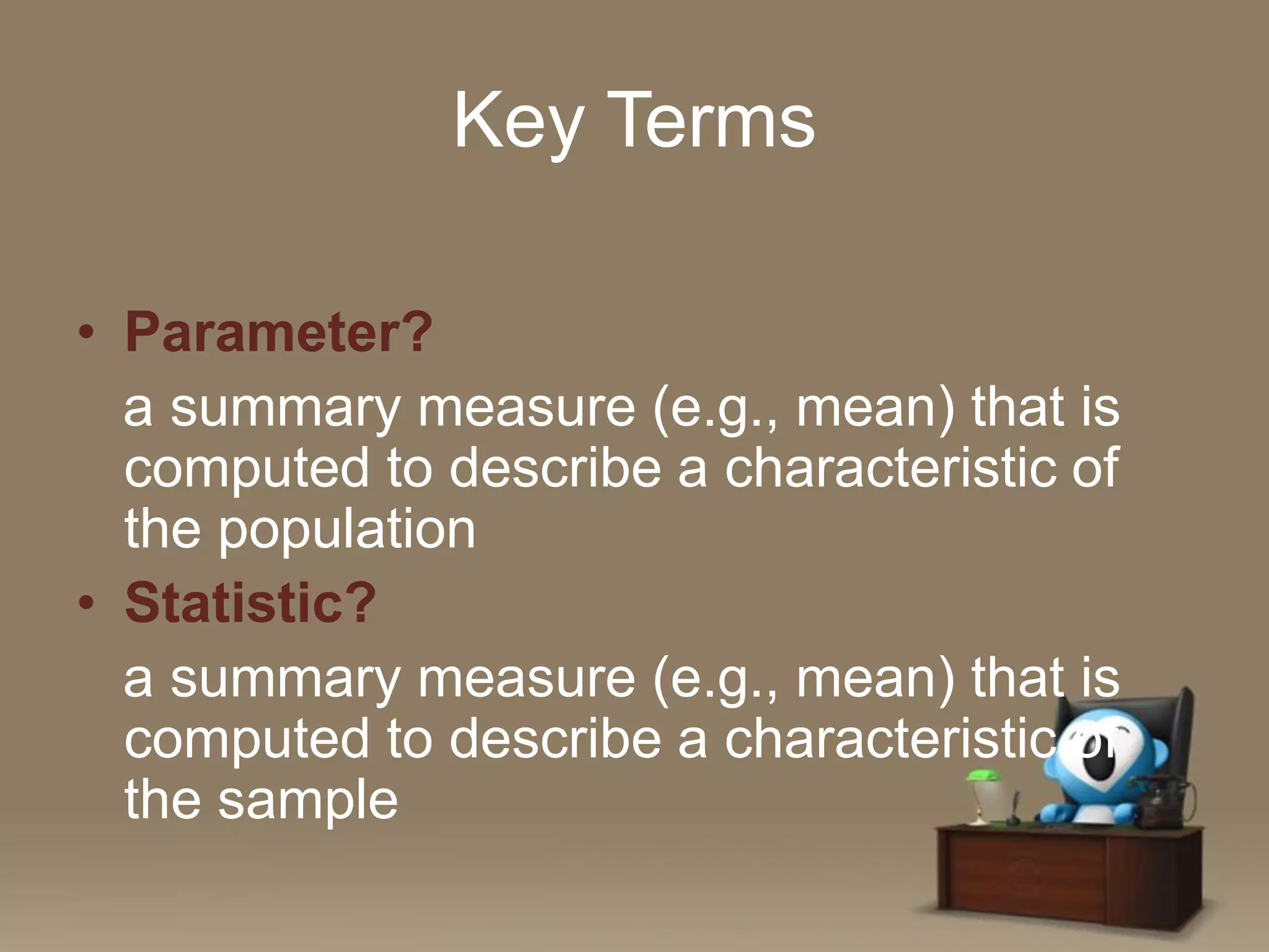 Key Terms
• Parameter?
a summary measure (e.g., mean) that is
computed to describe a characteristic of
the population
• Statistic?
a summary measure (e.g., mean) that is
computed to describe a characteristic of
the sample

 