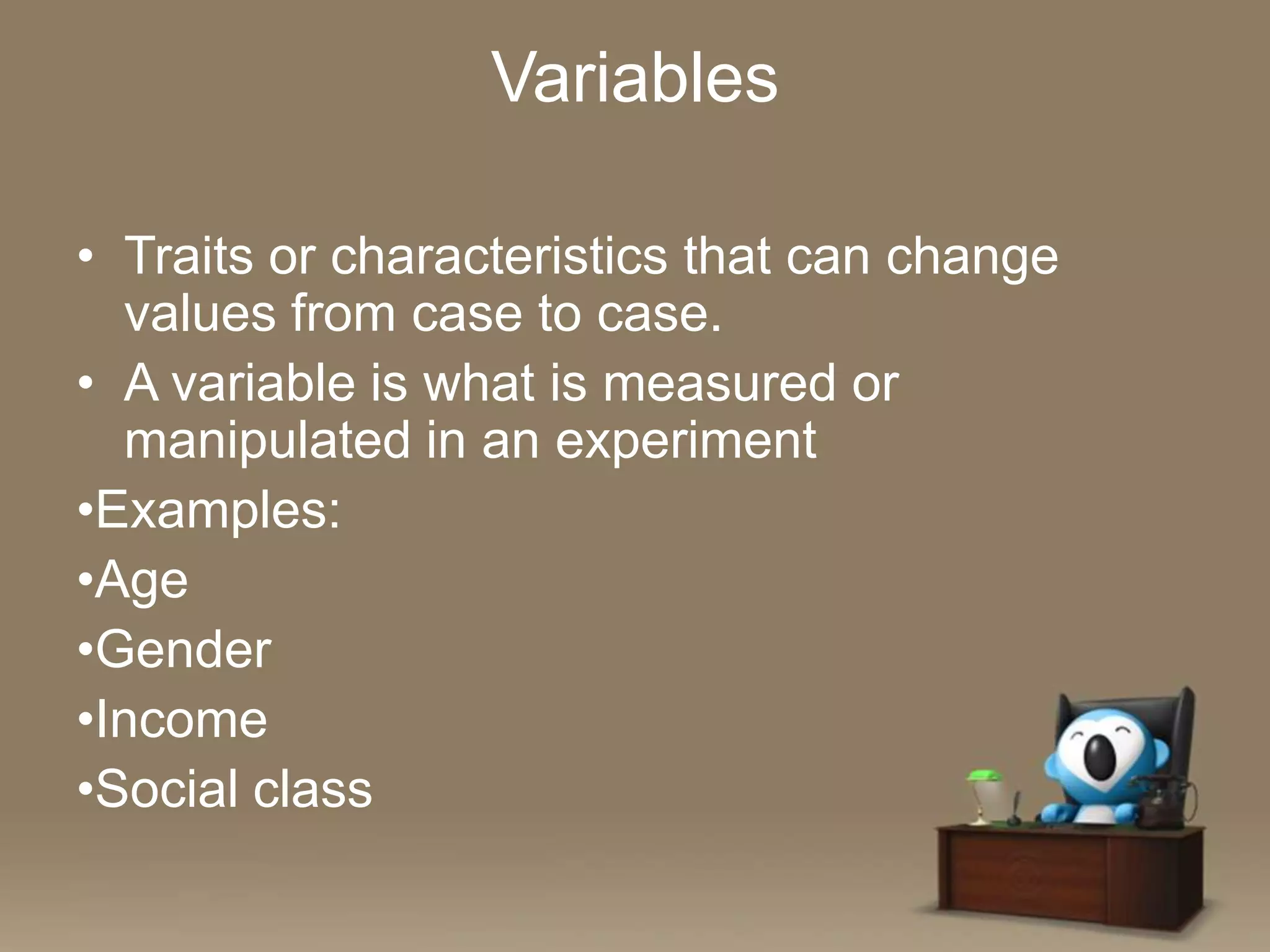 Variables
• Traits or characteristics that can change
values from case to case.
• A variable is what is measured or
manipulated in an experiment
•Examples:
•Age
•Gender
•Income
•Social class

 