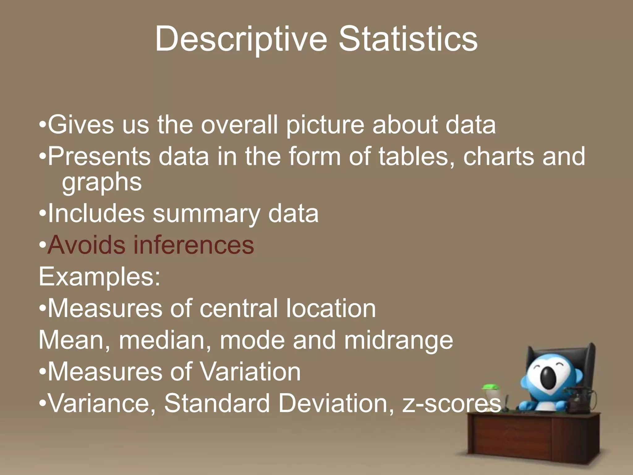 Descriptive Statistics
•Gives us the overall picture about data
•Presents data in the form of tables, charts and
graphs
•Includes summary data
•Avoids inferences
Examples:
•Measures of central location
Mean, median, mode and midrange
•Measures of Variation
•Variance, Standard Deviation, z-scores

 