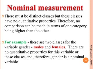 There must be distinct classes but these classes
have no quantitative properties. Therefore, no
comparison can be made in terms of one category
being higher than the other.
For example - there are two classes for the
variable gender - males and females. There are
no quantitative properties for this variable or
these classes and, therefore, gender is a nominal
variable.
11
RDh@ker,Lecturer,PCNMS
 