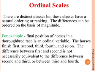 There are distinct classes but these classes have a
natural ordering or ranking. The differences can be
ordered on the basis of magnitude.
For example - final position of horses in a
thoroughbred race is an ordinal variable. The horses
finish first, second, third, fourth, and so on. The
difference between first and second is not
necessarily equivalent to the difference between
second and third, or between third and fourth. 13
RDh@ker,Lecturer,PCNMS
Ordinal Scales
 