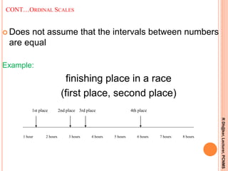 CONT…ORDINAL SCALES
 Does not assume that the intervals between numbers
are equal
Example:
finishing place in a race
(first place, second place)
1 hour 2 hours 3 hours 4 hours 5 hours 6 hours 7 hours 8 hours
1st place 2nd place 3rd place 4th place
14
RDh@ker,Lecturer,PCNMS
 