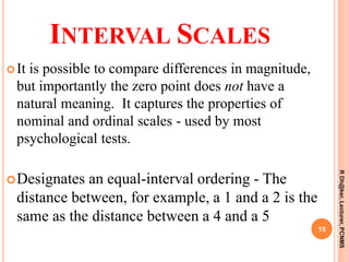 INTERVAL SCALES
It is possible to compare differences in magnitude,
but importantly the zero point does not have a
natural meaning. It captures the properties of
nominal and ordinal scales - used by most
psychological tests.
Designates an equal-interval ordering - The
distance between, for example, a 1 and a 2 is the
same as the distance between a 4 and a 5
15
RDh@ker,Lecturer,PCNMS
 