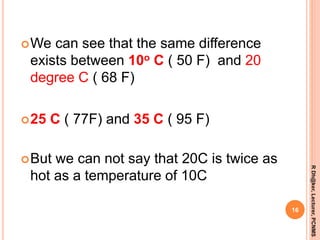 We can see that the same difference
exists between 10o C ( 50 F) and 20
degree C ( 68 F)
25 C ( 77F) and 35 C ( 95 F)
But we can not say that 20C is twice as
hot as a temperature of 10C
16
RDh@ker,Lecturer,PCNMS
 