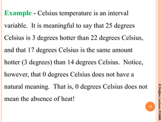 RDh@ker,Lecturer,PCNMS
17
Example - Celsius temperature is an interval
variable. It is meaningful to say that 25 degrees
Celsius is 3 degrees hotter than 22 degrees Celsius,
and that 17 degrees Celsius is the same amount
hotter (3 degrees) than 14 degrees Celsius. Notice,
however, that 0 degrees Celsius does not have a
natural meaning. That is, 0 degrees Celsius does not
mean the absence of heat!
 