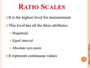RATIO SCALES
It is the highest level for measurement
This level has all the three attributes:
 Magnitude
 Equal interval
 Absolute zero point
It represent continuous values
18
RDh@ker,Lecturer,PCNMS
 