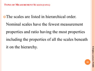 The scales are listed in hierarchical order.
Nominal scales have the fewest measurement
properties and ratio having the most properties
including the properties of all the scales beneath
it on the hierarchy.
22
RDh@ker,Lecturer,PCNMS
TYPES OF MEASUREMENT SCALES (CONT.)
 
