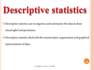  Descriptive statisticsuse to organize and summarize the data to draw
meaningful interpretations.
 Descriptive statisticsdeal with the enumeration, organization and graphical
representation of data.
R Dh@ker, Lecturer, PCNMS
27
 
