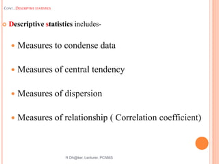 CONT…DESCRIPTIVE STATISTICS
 Descriptive statistics includes-
 Measures to condense data
 Measures of central tendency
 Measures of dispersion
 Measures of relationship ( Correlation coefficient)
R Dh@ker, Lecturer, PCNMS
28
 