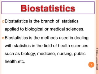 Biostatistics is the branch of statistics
applied to biological or medical sciences.
Biostatistics is the methods used in dealing
with statistics in the field of health sciences
such as biology, medicine, nursing, public
health etc.
5
RDh@ker,Lecturer,PCNMS
 