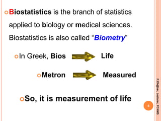 Biostatistics is the branch of statistics
applied to biology or medical sciences.
Biostatistics is also called “Biometry”
6
RDh@ker,Lecturer,PCNMS
In Greek, Bios Life
Metron
So, it is measurement of life
Measured
 