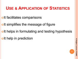 USE & APPLICATION OF STATISTICS
It facilitates comparisons
It simplifies the message of figure
It helps in formulating and testing hypothesis
It help in prediction
7
RDh@ker,Lecturer,PCNMS
 