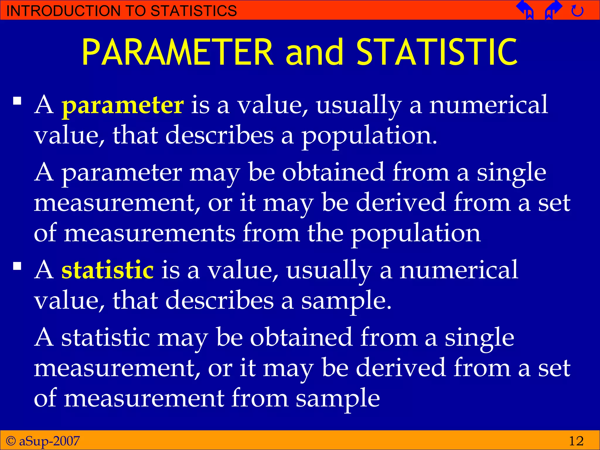 © aSup-2007
INTRODUCTION TO STATISTICS   
12
PARAMETER and STATISTIC
 A parameter is a value, usually a numerical
value, that describes a population.
A parameter may be obtained from a single
measurement, or it may be derived from a set
of measurements from the population
 A statistic is a value, usually a numerical
value, that describes a sample.
A statistic may be obtained from a single
measurement, or it may be derived from a set
of measurement from sample
 