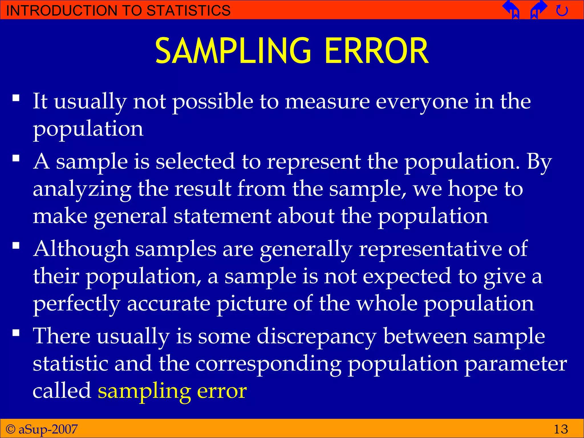 © aSup-2007
INTRODUCTION TO STATISTICS   
13
SAMPLING ERROR
 It usually not possible to measure everyone in the
population
 A sample is selected to represent the population. By
analyzing the result from the sample, we hope to
make general statement about the population
 Although samples are generally representative of
their population, a sample is not expected to give a
perfectly accurate picture of the whole population
 There usually is some discrepancy between sample
statistic and the corresponding population parameter
called sampling error
 
