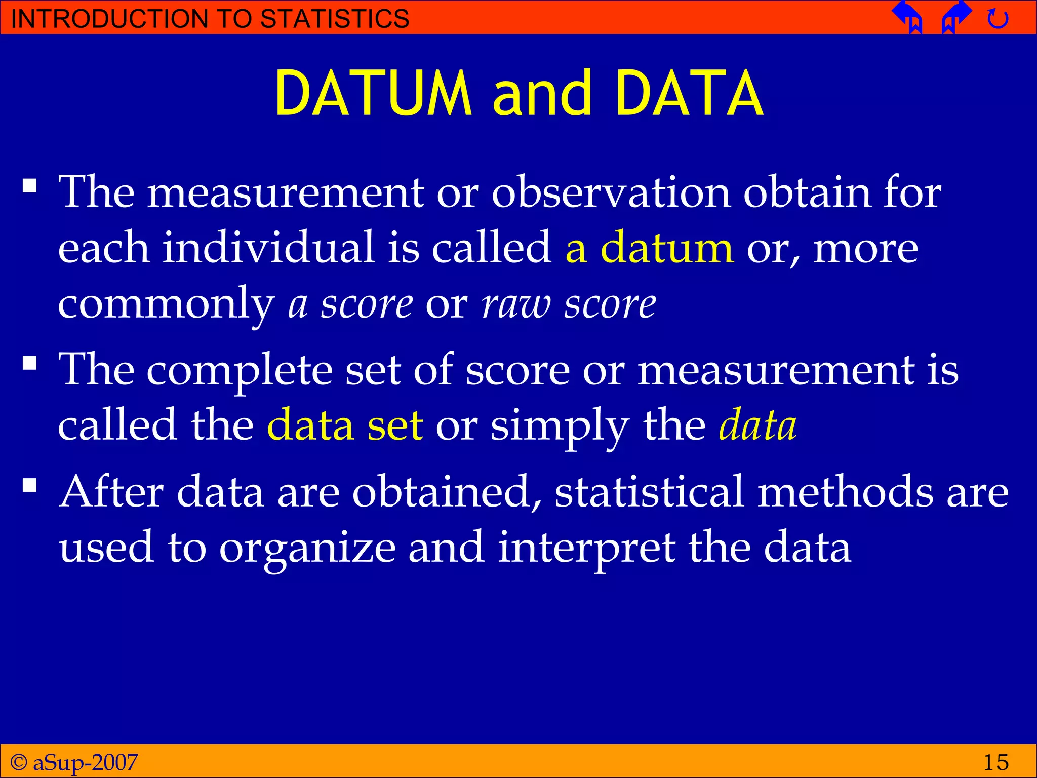 © aSup-2007
INTRODUCTION TO STATISTICS   
15
DATUM and DATA
 The measurement or observation obtain for
each individual is called a datum or, more
commonly a score or raw score
 The complete set of score or measurement is
called the data set or simply the data
 After data are obtained, statistical methods are
used to organize and interpret the data
 