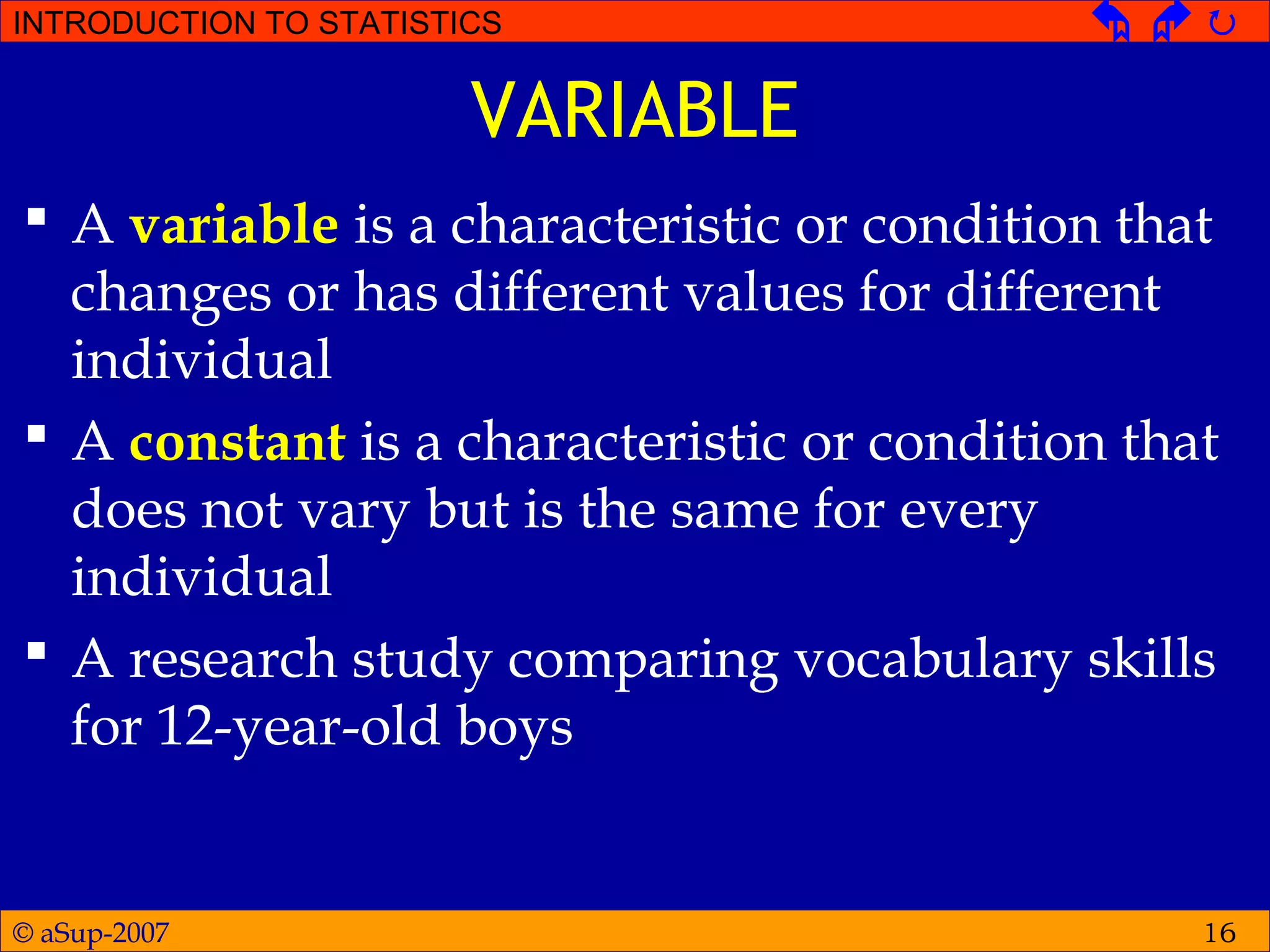 © aSup-2007
INTRODUCTION TO STATISTICS   
16
VARIABLE
 A variable is a characteristic or condition that
changes or has different values for different
individual
 A constant is a characteristic or condition that
does not vary but is the same for every
individual
 A research study comparing vocabulary skills
for 12-year-old boys
 