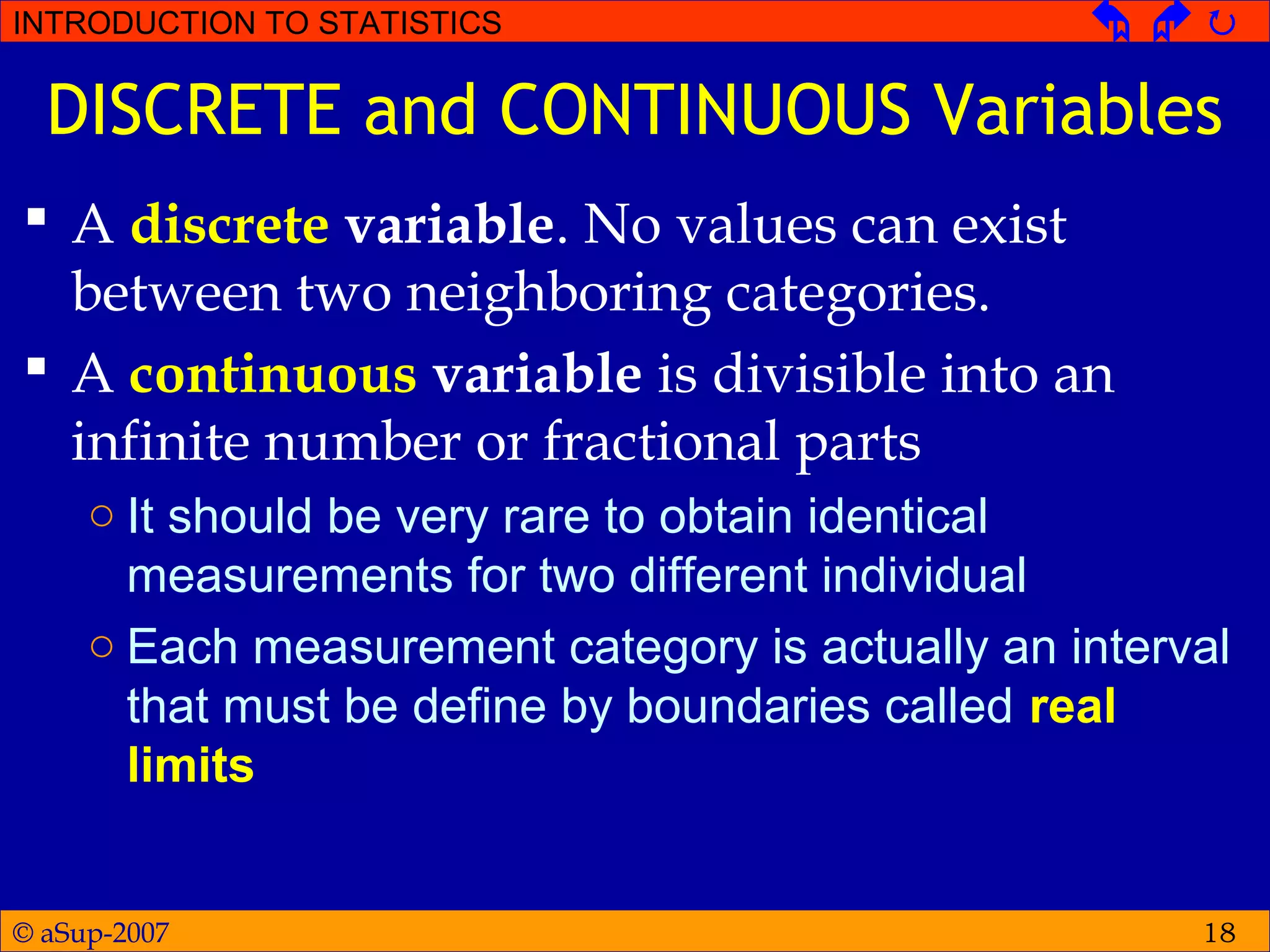 © aSup-2007
INTRODUCTION TO STATISTICS   
18
DISCRETE and CONTINUOUS Variables
 A discrete variable. No values can exist
between two neighboring categories.
 A continuous variable is divisible into an
infinite number or fractional parts
○ It should be very rare to obtain identical
measurements for two different individual
○ Each measurement category is actually an interval
that must be define by boundaries called real
limits
 