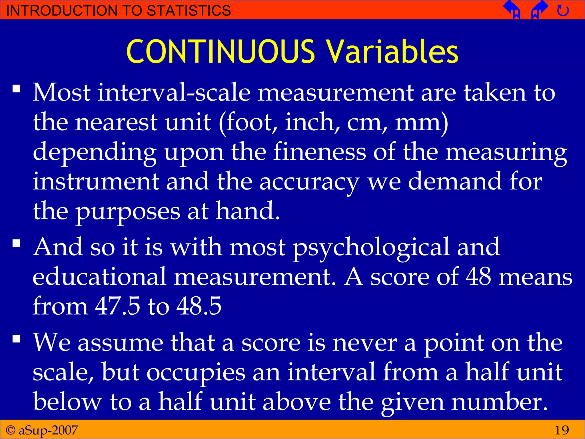 © aSup-2007
INTRODUCTION TO STATISTICS   
19
CONTINUOUS Variables
 Most interval-scale measurement are taken to
the nearest unit (foot, inch, cm, mm)
depending upon the fineness of the measuring
instrument and the accuracy we demand for
the purposes at hand.
 And so it is with most psychological and
educational measurement. A score of 48 means
from 47.5 to 48.5
 We assume that a score is never a point on the
scale, but occupies an interval from a half unit
below to a half unit above the given number.
 
