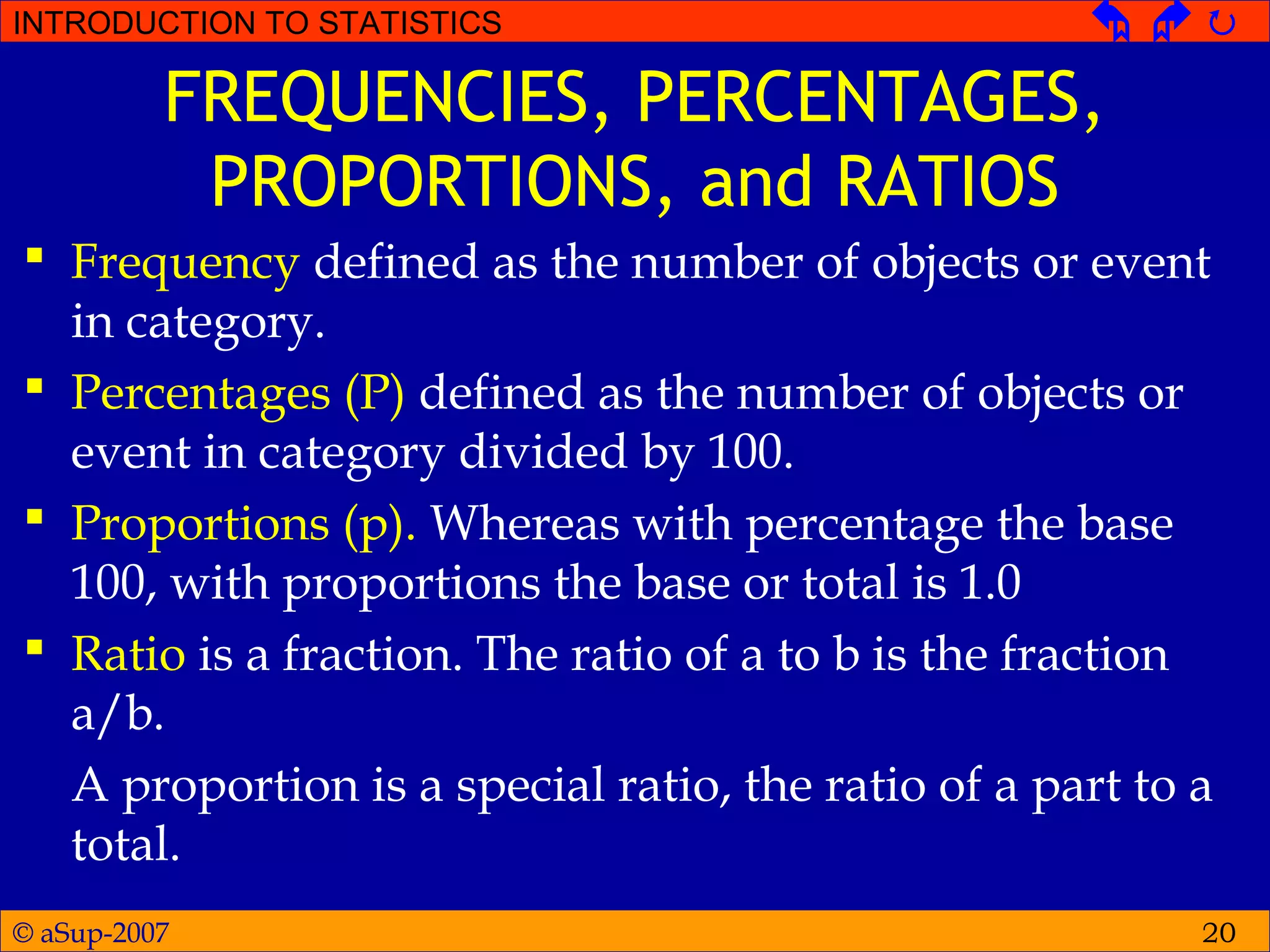 © aSup-2007
INTRODUCTION TO STATISTICS   
20
FREQUENCIES, PERCENTAGES,
PROPORTIONS, and RATIOS
 Frequency defined as the number of objects or event
in category.
 Percentages (P) defined as the number of objects or
event in category divided by 100.
 Proportions (p). Whereas with percentage the base
100, with proportions the base or total is 1.0
 Ratio is a fraction. The ratio of a to b is the fraction
a/b.
A proportion is a special ratio, the ratio of a part to a
total.
 