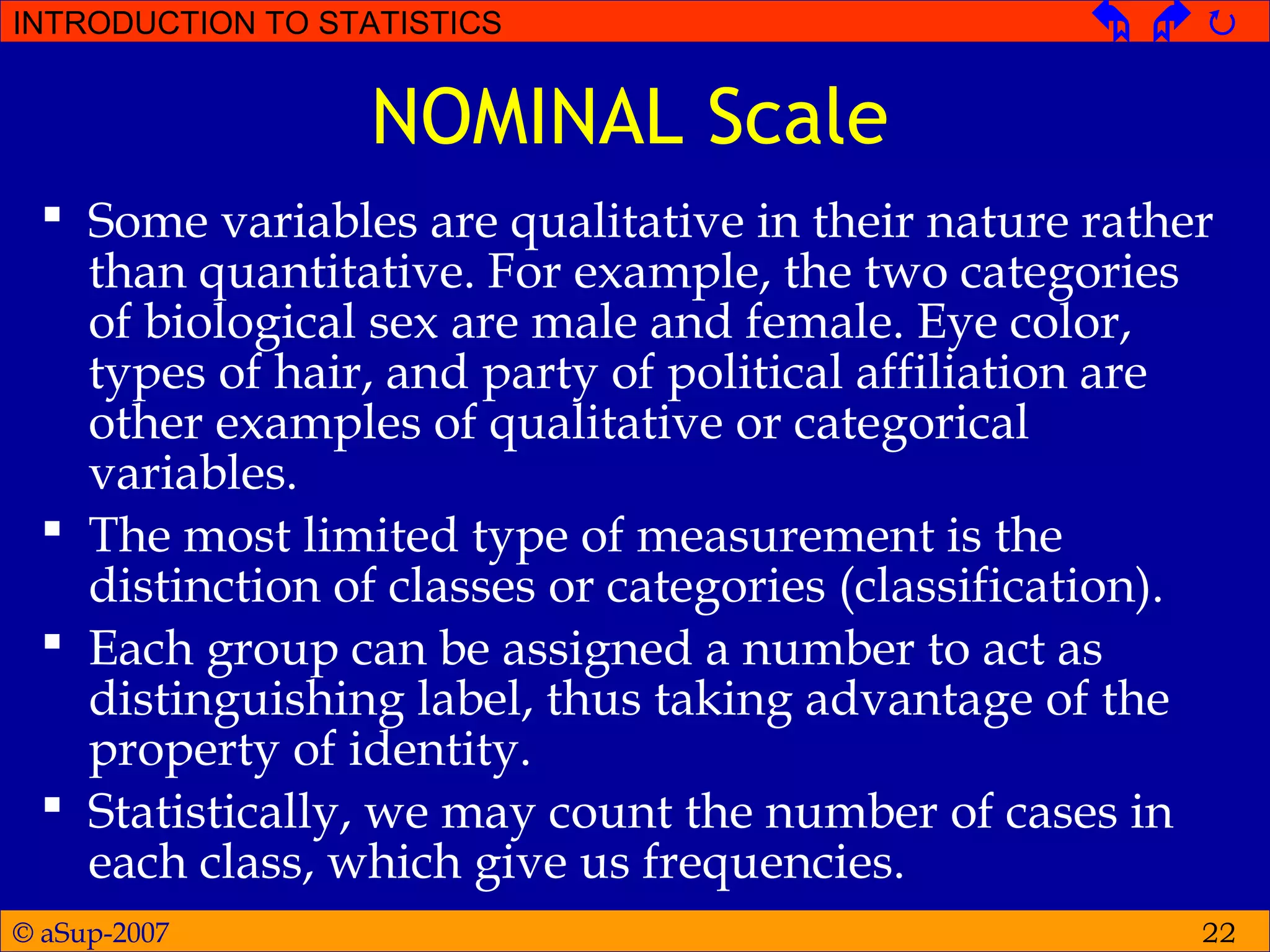 © aSup-2007
INTRODUCTION TO STATISTICS   
22
NOMINAL Scale
 Some variables are qualitative in their nature rather
than quantitative. For example, the two categories
of biological sex are male and female. Eye color,
types of hair, and party of political affiliation are
other examples of qualitative or categorical
variables.
 The most limited type of measurement is the
distinction of classes or categories (classification).
 Each group can be assigned a number to act as
distinguishing label, thus taking advantage of the
property of identity.
 Statistically, we may count the number of cases in
each class, which give us frequencies.
 
