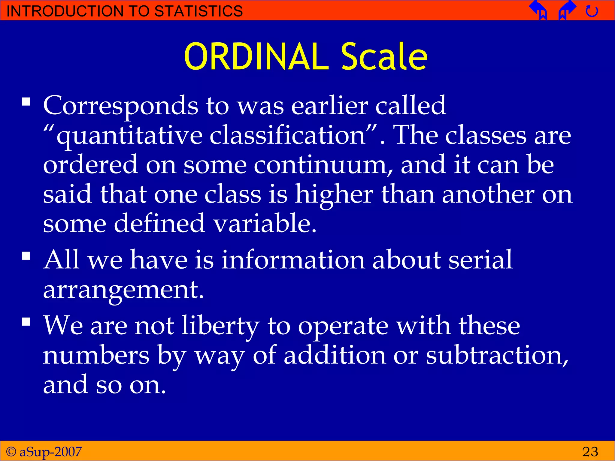 © aSup-2007
INTRODUCTION TO STATISTICS   
23
ORDINAL Scale
 Corresponds to was earlier called
“quantitative classification”. The classes are
ordered on some continuum, and it can be
said that one class is higher than another on
some defined variable.
 All we have is information about serial
arrangement.
 We are not liberty to operate with these
numbers by way of addition or subtraction,
and so on.
 