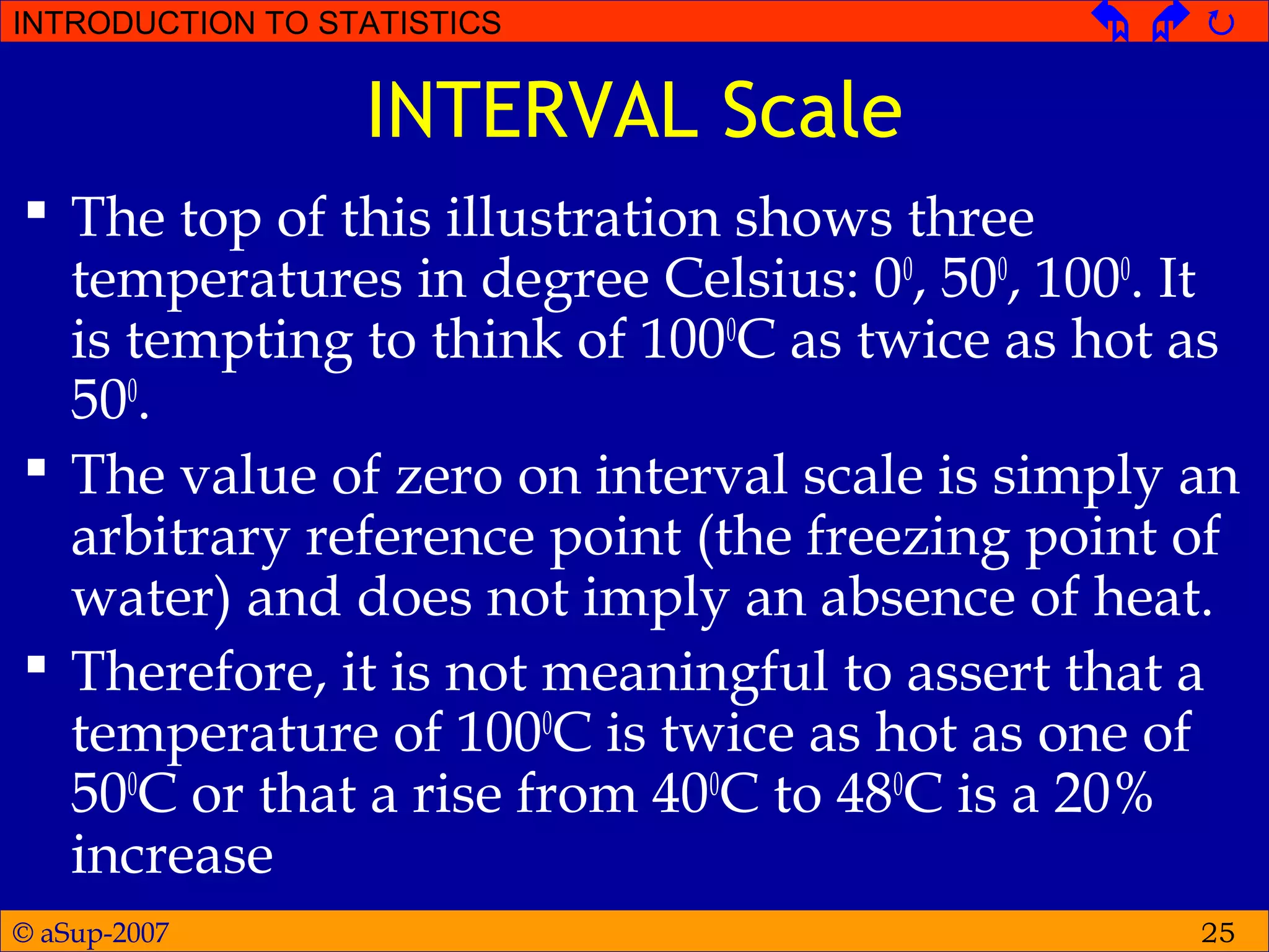© aSup-2007
INTRODUCTION TO STATISTICS   
25
INTERVAL Scale
 The top of this illustration shows three
temperatures in degree Celsius: 00
, 500
, 1000
. It
is tempting to think of 1000
C as twice as hot as
500
.
 The value of zero on interval scale is simply an
arbitrary reference point (the freezing point of
water) and does not imply an absence of heat.
 Therefore, it is not meaningful to assert that a
temperature of 1000
C is twice as hot as one of
500
C or that a rise from 400
C to 480
C is a 20%
increase
 