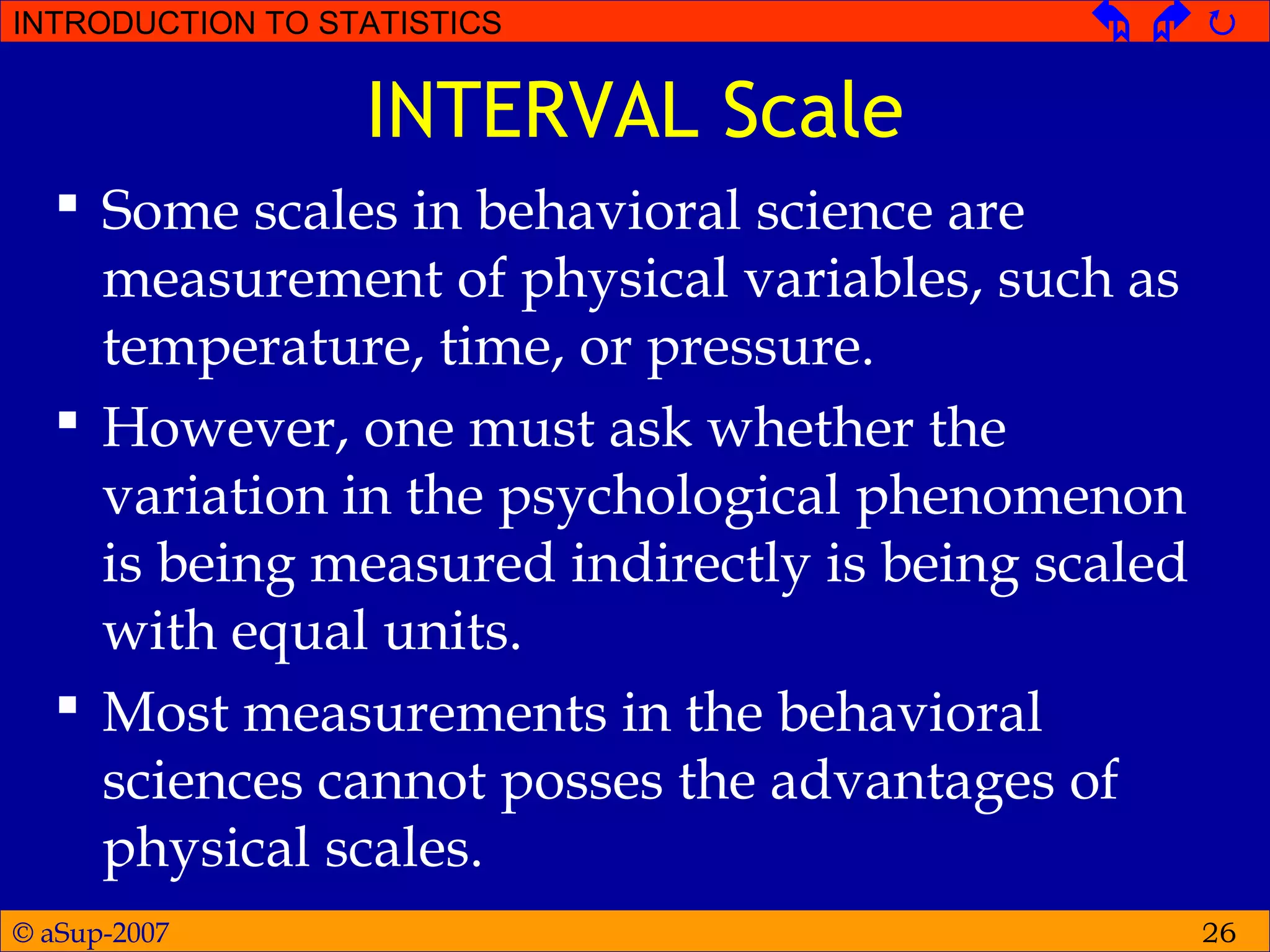 © aSup-2007
INTRODUCTION TO STATISTICS   
26
INTERVAL Scale
 Some scales in behavioral science are
measurement of physical variables, such as
temperature, time, or pressure.
 However, one must ask whether the
variation in the psychological phenomenon
is being measured indirectly is being scaled
with equal units.
 Most measurements in the behavioral
sciences cannot posses the advantages of
physical scales.
 