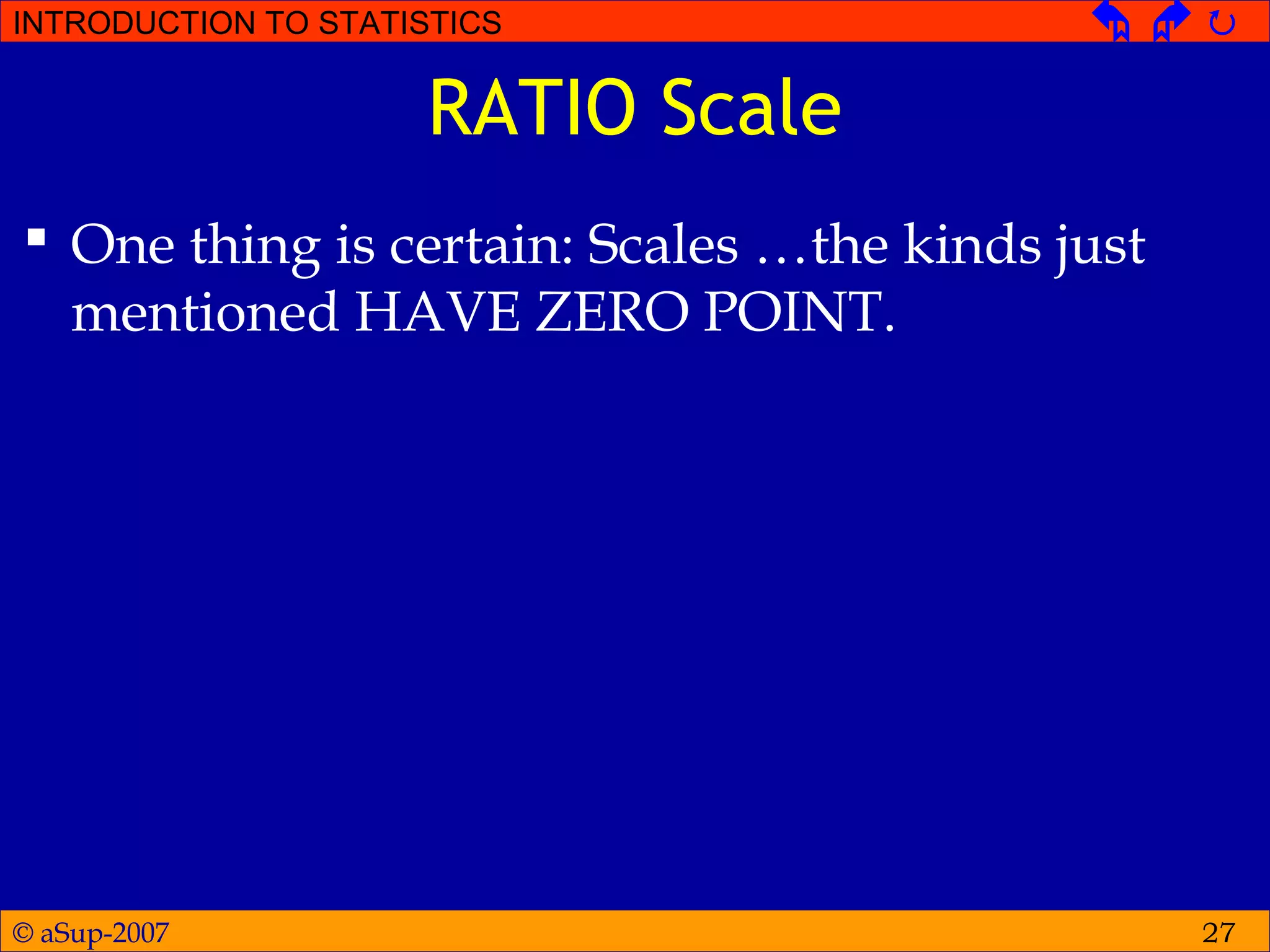 © aSup-2007
INTRODUCTION TO STATISTICS   
27
RATIO Scale
 One thing is certain: Scales …the kinds just
mentioned HAVE ZERO POINT.
 