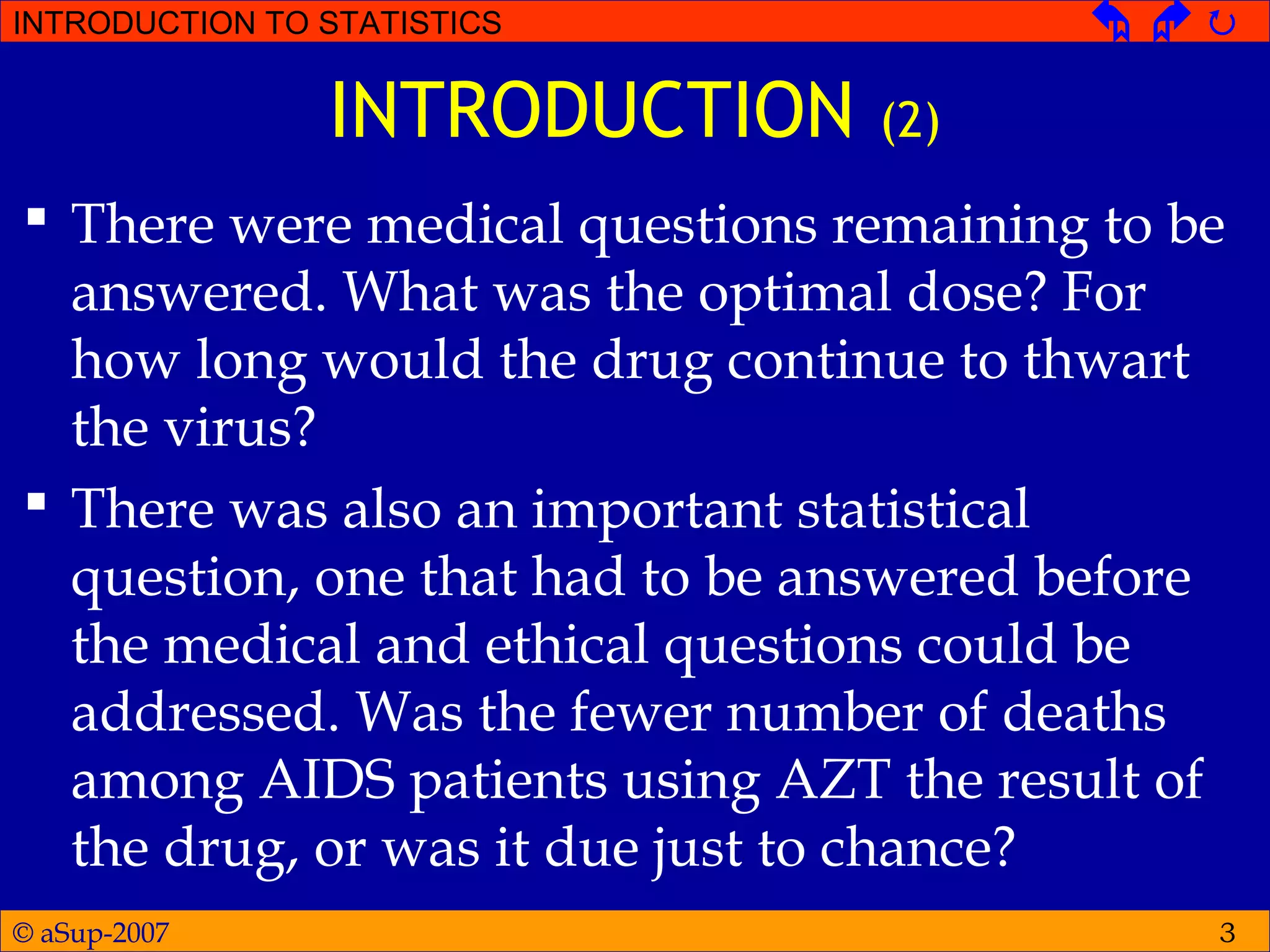 © aSup-2007
INTRODUCTION TO STATISTICS   
3
INTRODUCTION (2)
 There were medical questions remaining to be
answered. What was the optimal dose? For
how long would the drug continue to thwart
the virus?
 There was also an important statistical
question, one that had to be answered before
the medical and ethical questions could be
addressed. Was the fewer number of deaths
among AIDS patients using AZT the result of
the drug, or was it due just to chance?
 