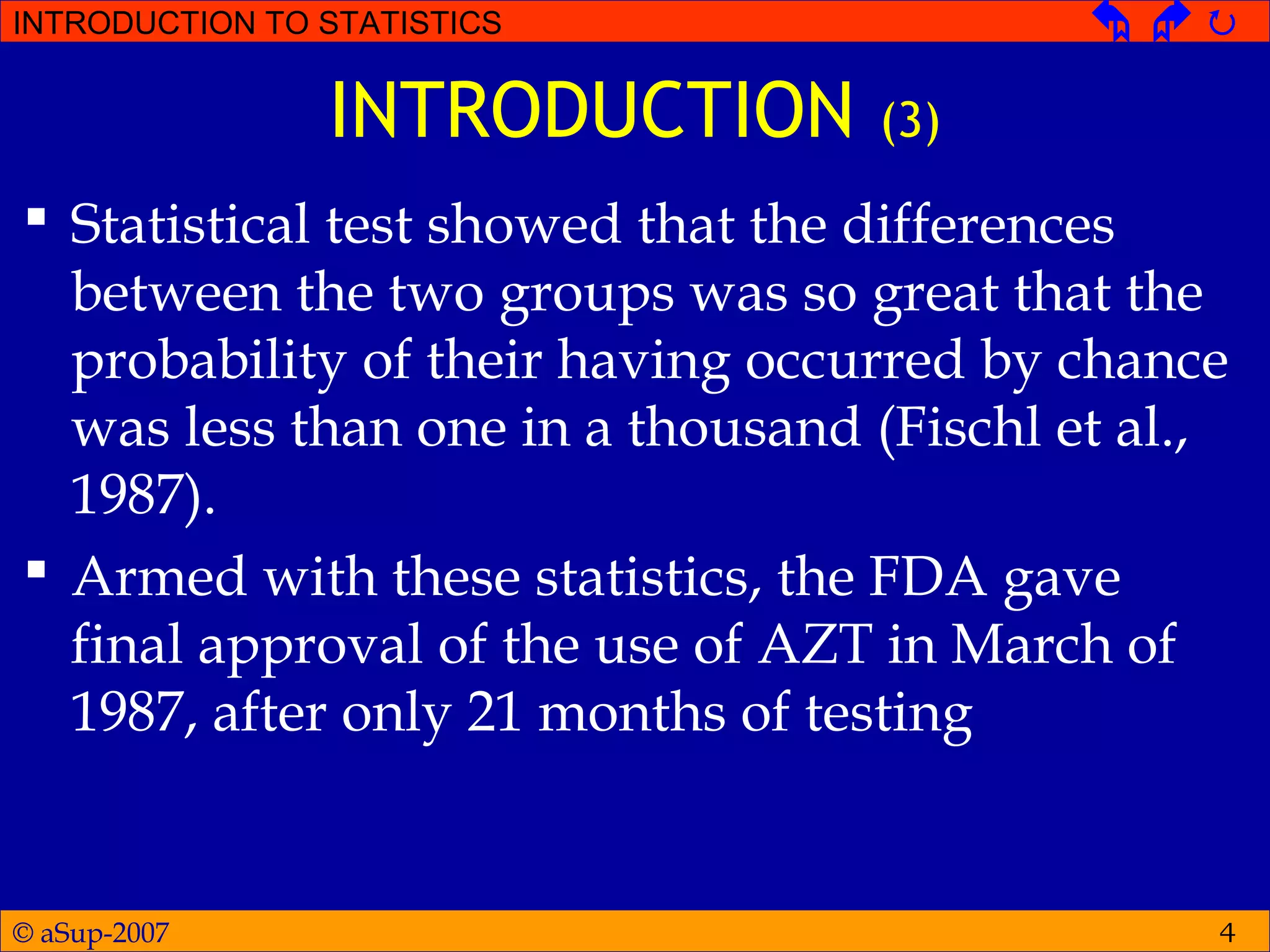 © aSup-2007
INTRODUCTION TO STATISTICS   
4
INTRODUCTION (3)
 Statistical test showed that the differences
between the two groups was so great that the
probability of their having occurred by chance
was less than one in a thousand (Fischl et al.,
1987).
 Armed with these statistics, the FDA gave
final approval of the use of AZT in March of
1987, after only 21 months of testing
 