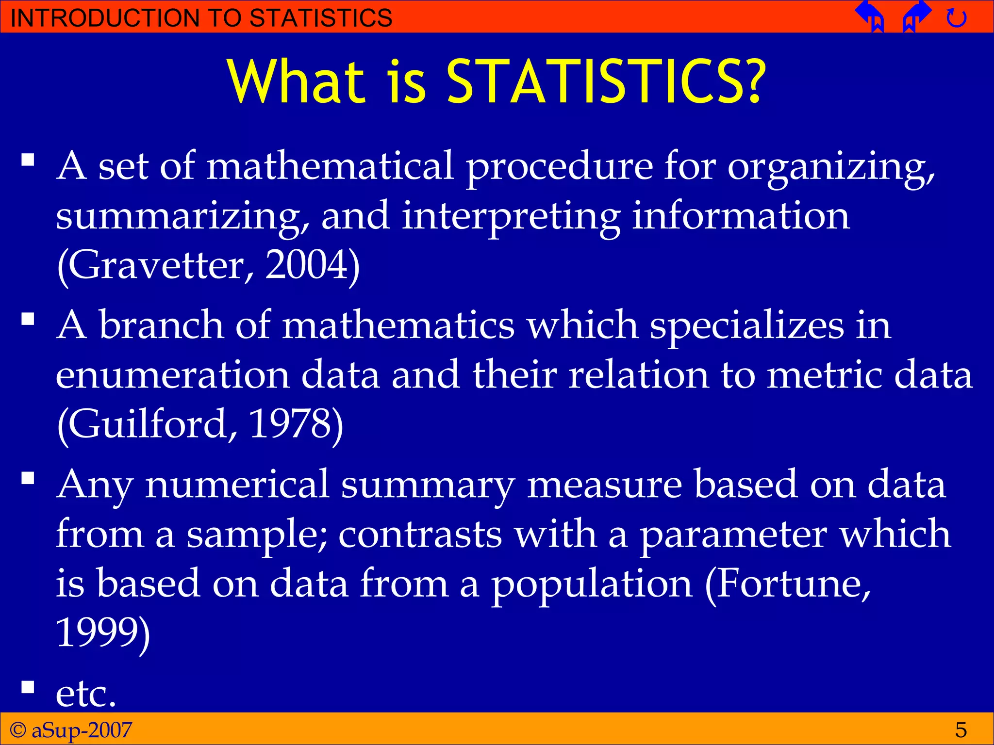 © aSup-2007
INTRODUCTION TO STATISTICS   
5
What is STATISTICS?
 A set of mathematical procedure for organizing,
summarizing, and interpreting information
(Gravetter, 2004)
 A branch of mathematics which specializes in
enumeration data and their relation to metric data
(Guilford, 1978)
 Any numerical summary measure based on data
from a sample; contrasts with a parameter which
is based on data from a population (Fortune,
1999)
 etc.
 