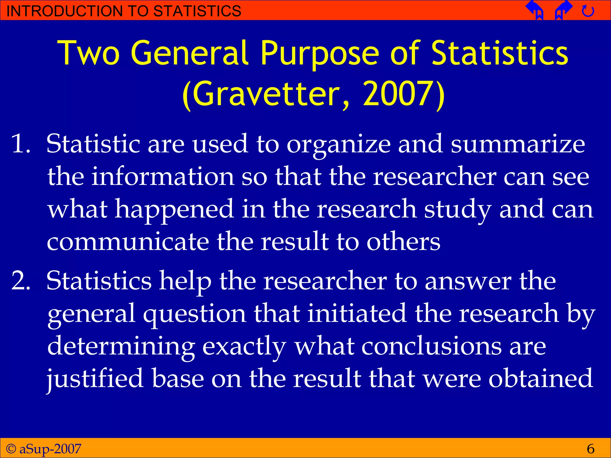 © aSup-2007
INTRODUCTION TO STATISTICS   
6
Two General Purpose of Statistics
(Gravetter, 2007)
1. Statistic are used to organize and summarize
the information so that the researcher can see
what happened in the research study and can
communicate the result to others
2. Statistics help the researcher to answer the
general question that initiated the research by
determining exactly what conclusions are
justified base on the result that were obtained
 