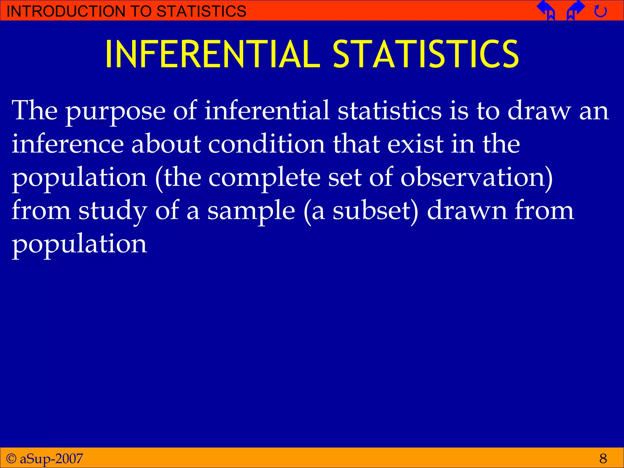 © aSup-2007
INTRODUCTION TO STATISTICS   
8
INFERENTIAL STATISTICS
The purpose of inferential statistics is to draw an
inference about condition that exist in the
population (the complete set of observation)
from study of a sample (a subset) drawn from
population
 