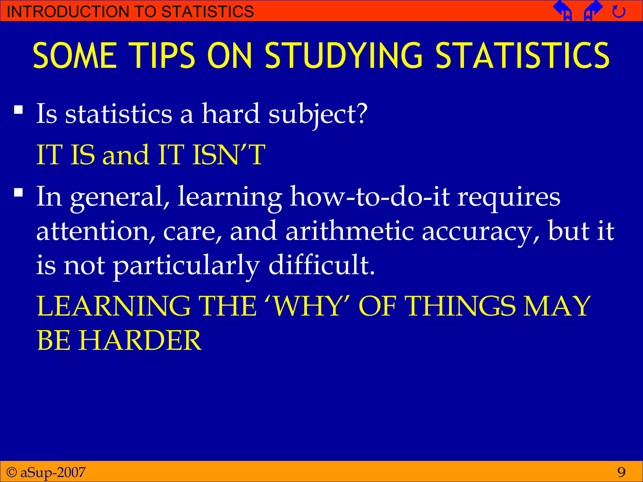 © aSup-2007
INTRODUCTION TO STATISTICS   
9
SOME TIPS ON STUDYING STATISTICS
 Is statistics a hard subject?
IT IS and IT ISN’T
 In general, learning how-to-do-it requires
attention, care, and arithmetic accuracy, but it
is not particularly difficult.
LEARNING THE ‘WHY’ OF THINGS MAY
BE HARDER
 