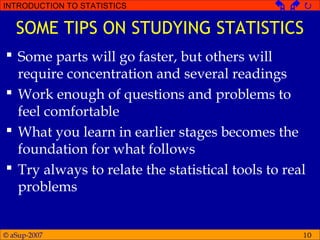 © aSup-2007
INTRODUCTION TO STATISTICS   
10
SOME TIPS ON STUDYING STATISTICS
 Some parts will go faster, but others will
require concentration and several readings
 Work enough of questions and problems to
feel comfortable
 What you learn in earlier stages becomes the
foundation for what follows
 Try always to relate the statistical tools to real
problems
 