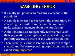 © aSup-2007
INTRODUCTION TO STATISTICS   
13
SAMPLING ERROR
 It usually not possible to measure everyone in the
population
 A sample is selected to represent the population. By
analyzing the result from the sample, we hope to
make general statement about the population
 Although samples are generally representative of
their population, a sample is not expected to give a
perfectly accurate picture of the whole population
 There usually is some discrepancy between sample
statistic and the corresponding population parameter
called sampling error
 