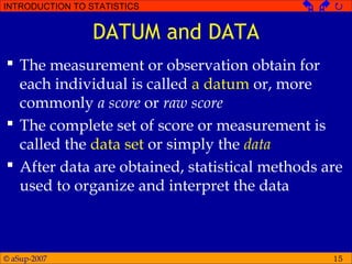 © aSup-2007
INTRODUCTION TO STATISTICS   
15
DATUM and DATA
 The measurement or observation obtain for
each individual is called a datum or, more
commonly a score or raw score
 The complete set of score or measurement is
called the data set or simply the data
 After data are obtained, statistical methods are
used to organize and interpret the data
 