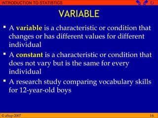 © aSup-2007
INTRODUCTION TO STATISTICS   
16
VARIABLE
 A variable is a characteristic or condition that
changes or has different values for different
individual
 A constant is a characteristic or condition that
does not vary but is the same for every
individual
 A research study comparing vocabulary skills
for 12-year-old boys
 