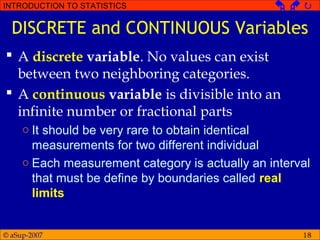 © aSup-2007
INTRODUCTION TO STATISTICS   
18
DISCRETE and CONTINUOUS Variables
 A discrete variable. No values can exist
between two neighboring categories.
 A continuous variable is divisible into an
infinite number or fractional parts
○ It should be very rare to obtain identical
measurements for two different individual
○ Each measurement category is actually an interval
that must be define by boundaries called real
limits
 