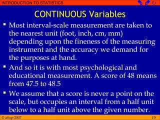 © aSup-2007
INTRODUCTION TO STATISTICS   
19
CONTINUOUS Variables
 Most interval-scale measurement are taken to
the nearest unit (foot, inch, cm, mm)
depending upon the fineness of the measuring
instrument and the accuracy we demand for
the purposes at hand.
 And so it is with most psychological and
educational measurement. A score of 48 means
from 47.5 to 48.5
 We assume that a score is never a point on the
scale, but occupies an interval from a half unit
below to a half unit above the given number.
 