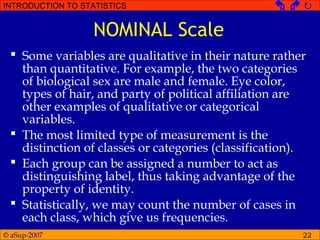 © aSup-2007
INTRODUCTION TO STATISTICS   
22
NOMINAL Scale
 Some variables are qualitative in their nature rather
than quantitative. For example, the two categories
of biological sex are male and female. Eye color,
types of hair, and party of political affiliation are
other examples of qualitative or categorical
variables.
 The most limited type of measurement is the
distinction of classes or categories (classification).
 Each group can be assigned a number to act as
distinguishing label, thus taking advantage of the
property of identity.
 Statistically, we may count the number of cases in
each class, which give us frequencies.
 