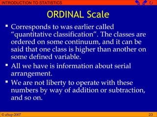 © aSup-2007
INTRODUCTION TO STATISTICS   
23
ORDINAL Scale
 Corresponds to was earlier called
“quantitative classification”. The classes are
ordered on some continuum, and it can be
said that one class is higher than another on
some defined variable.
 All we have is information about serial
arrangement.
 We are not liberty to operate with these
numbers by way of addition or subtraction,
and so on.
 